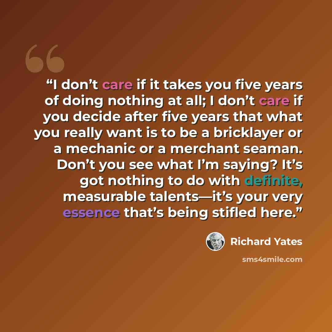 “I don’t care if it takes you five years of doing nothing at all; I don’t care if you decide after five years that what you really want is to be a bricklayer or a mechanic or a merchant seaman. Don’t you see what I’m saying? It’s got nothing to do with definite, measurable talents—it’s your very…” quote by Richard Yates