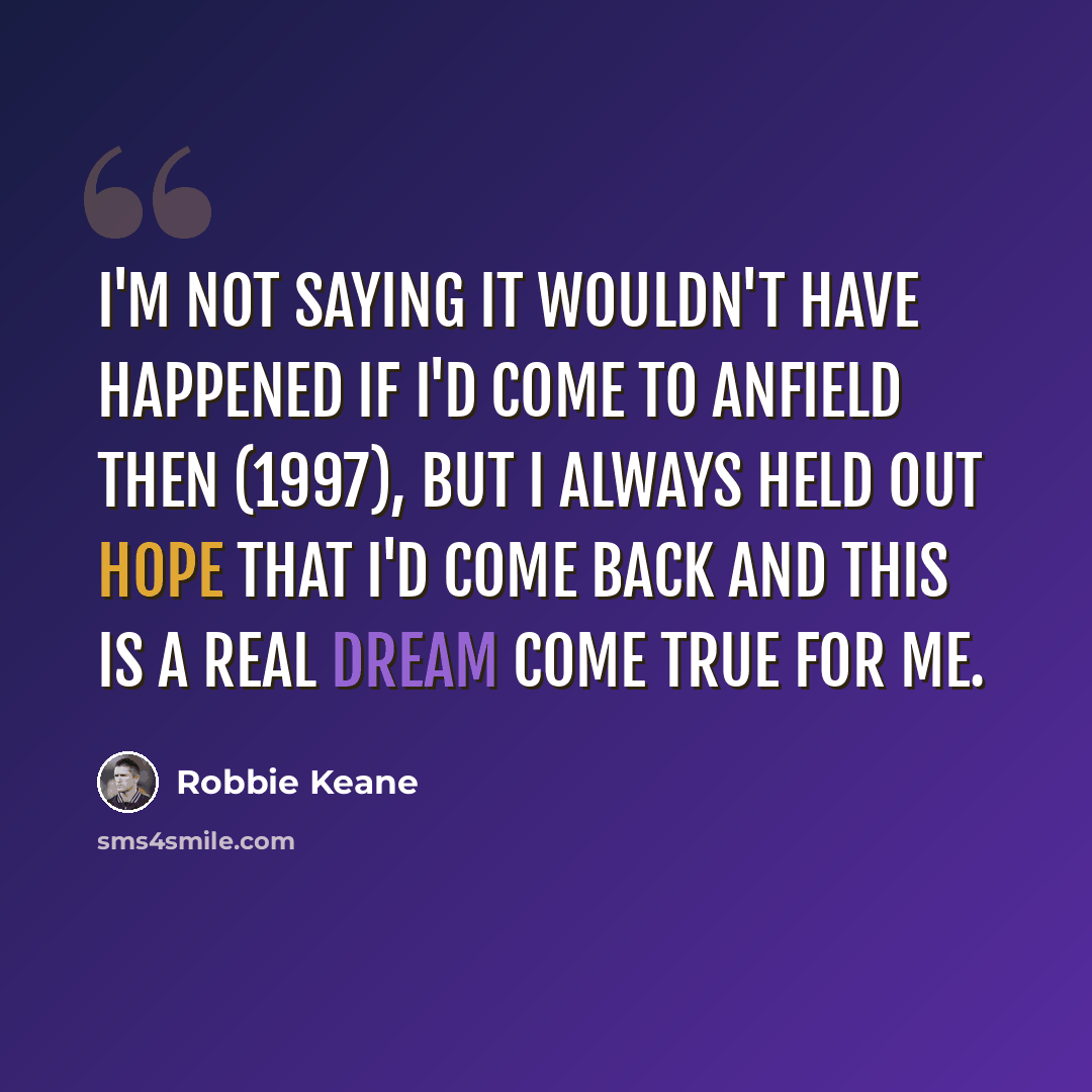 “I'm not saying it wouldn't have happened if I'd come to Anfield then (1997), but I always held out hope that I'd come back and this is a real dream come true for me.” quote by Robbie Keane