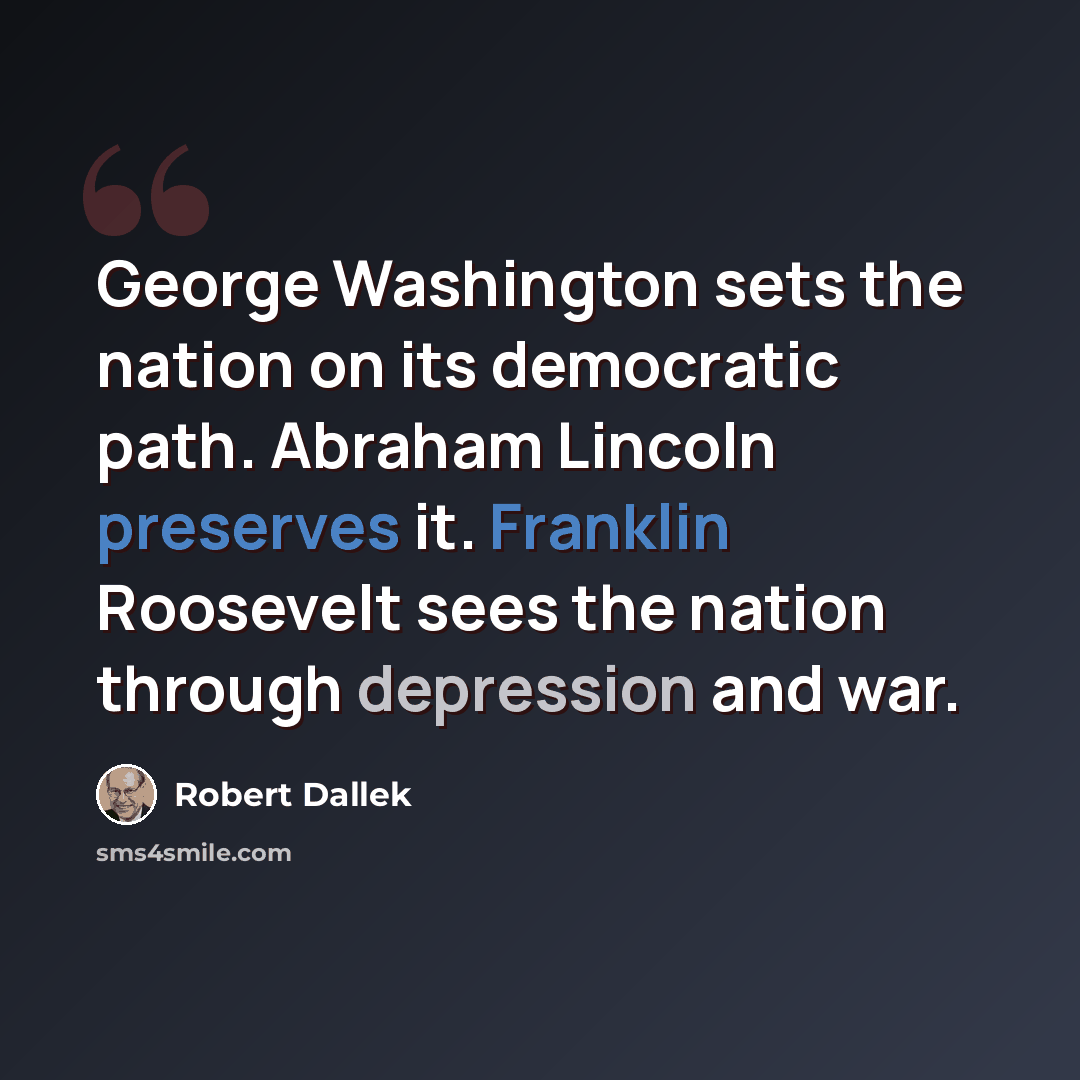 “George Washington sets the nation on its democratic path. Abraham Lincoln preserves it. Franklin Roosevelt sees the nation through depression and war.” quote by Robert Dallek