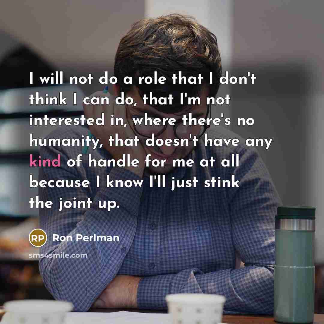 “I will not do a role that I don't think I can do, that I'm not interested in, where there's no humanity, that doesn't have any kind of handle for me at all because I know I'll just stink the joint up.” quote by Ron Perlman