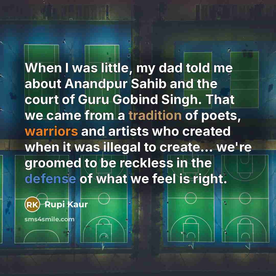 “When I was little, my dad told me about Anandpur Sahib and the court of Guru Gobind Singh. That we came from a tradition of poets, warriors and artists who created when it was illegal to create... we're groomed to be reckless in the defense of what we feel is right.” quote by Rupi Kaur