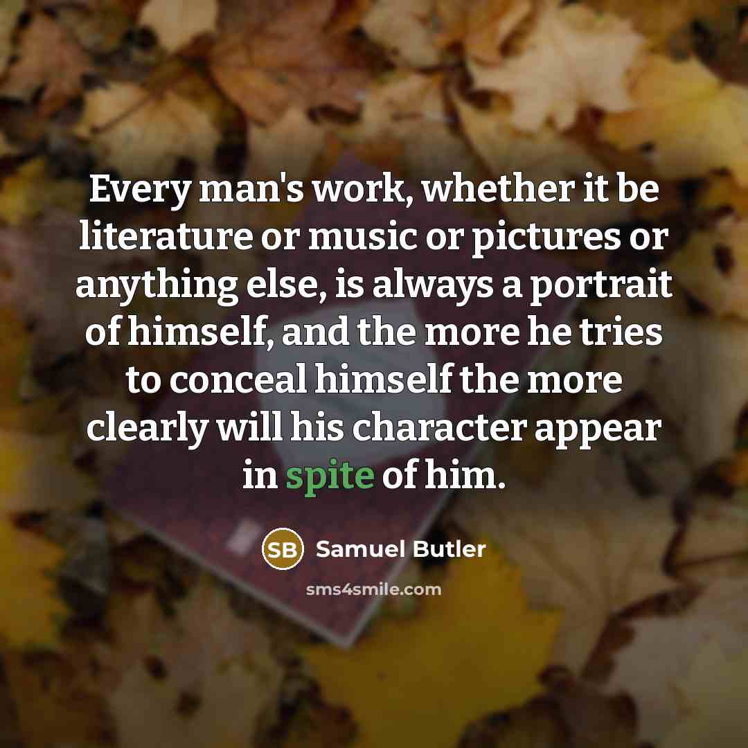 “Every man's work, whether it be literature or music or pictures or anything else, is always a portrait of himself, and the more he tries to conceal himself the more clearly will his character appear in spite of him.” quote by Samuel Butler