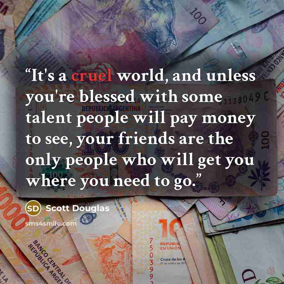 “It's a cruel world, and unless you're blessed with some talent people will pay money to see, your friends are the only people who will get you where you need to go.” quote by Scott Douglas