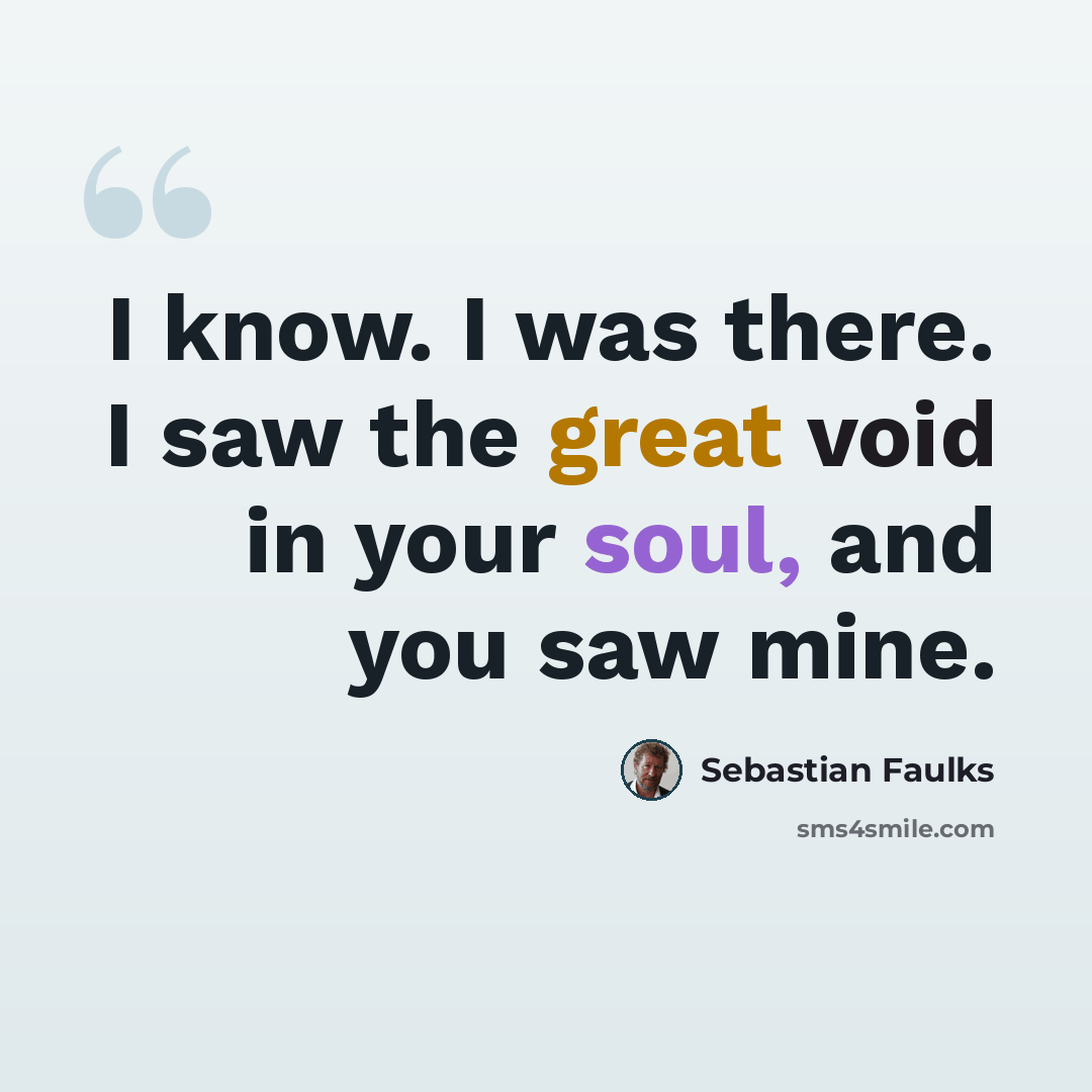 “I know. I was there. I saw the great void in your soul, and you saw mine.” quote by Sebastian Faulks