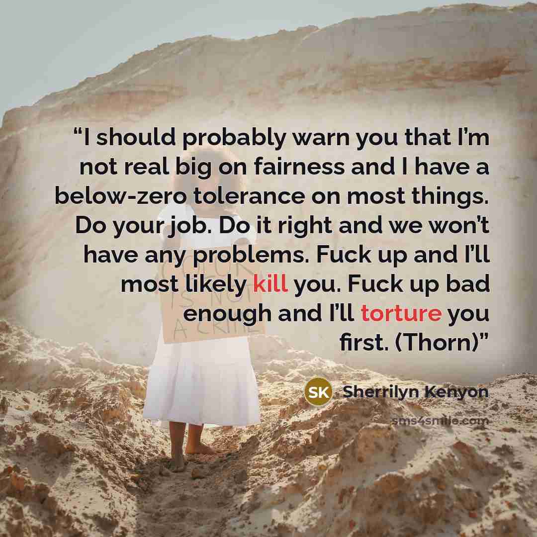 “I should probably warn you that I’m not real big on fairness and I have a below-zero tolerance on most things. Do your job. Do it right and we won’t have any problems. Fuck up and I’ll most likely kill you. Fuck up bad enough and I’ll torture you first. (Thorn)” quote by Sherrilyn Kenyon