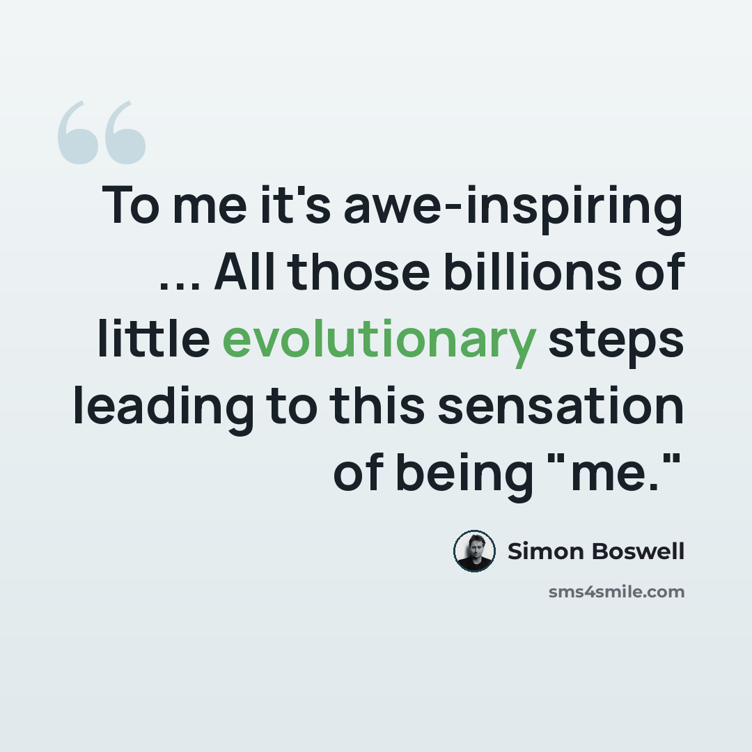 “To me it's awe-inspiring ... All those billions of little evolutionary steps leading to this sensation of being "me."” quote by Simon Boswell