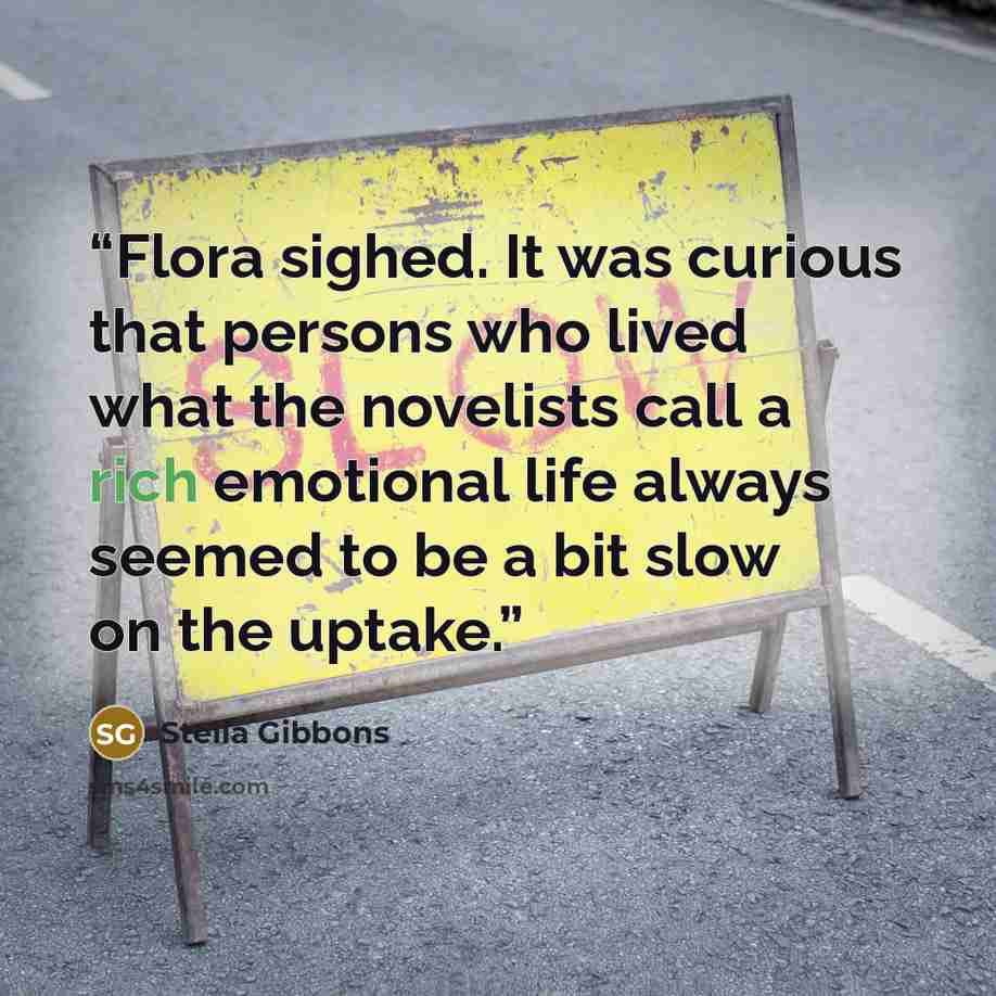 “Flora sighed. It was curious that persons who lived what the novelists call a rich emotional life always seemed to be a bit slow on the uptake.” quote by Stella Gibbons