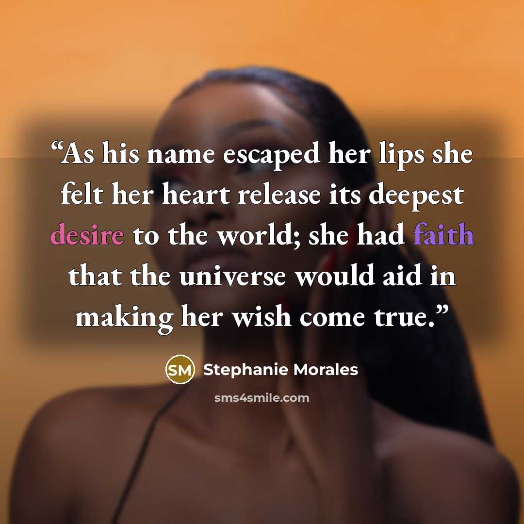 “As his name escaped her lips she felt her heart release its deepest desire to the world; she had faith that the universe would aid in making her wish come true.” quote by Stephanie Morales
