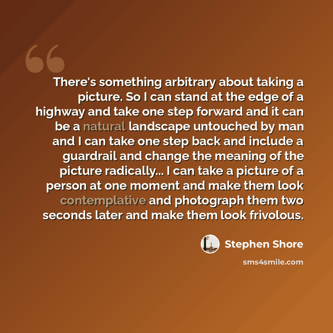 “There's something arbitrary about taking a picture. So I can stand at the edge of a highway and take one step forward and it can be a natural landscape untouched by man and I can take one step back and include a guardrail and change the meaning of the picture radically... I can take a picture of a…” quote by Stephen Shore