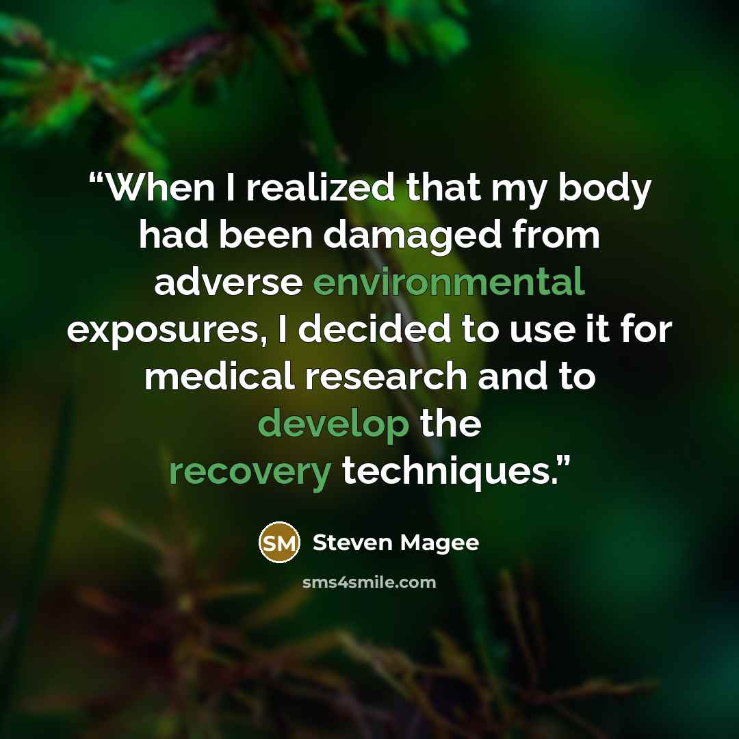 “When I realized that my body had been damaged from adverse environmental exposures, I decided to use it for medical research and to develop the recovery techniques.” quote by Steven Magee