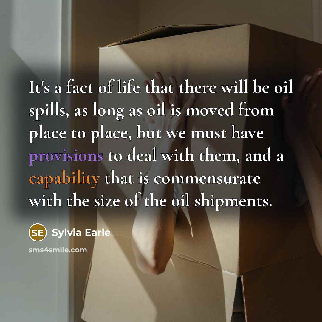 “It's a fact of life that there will be oil spills, as long as oil is moved from place to place, but we must have provisions to deal with them, and a capability that is commensurate with the size of the oil shipments.” quote by Sylvia Earle