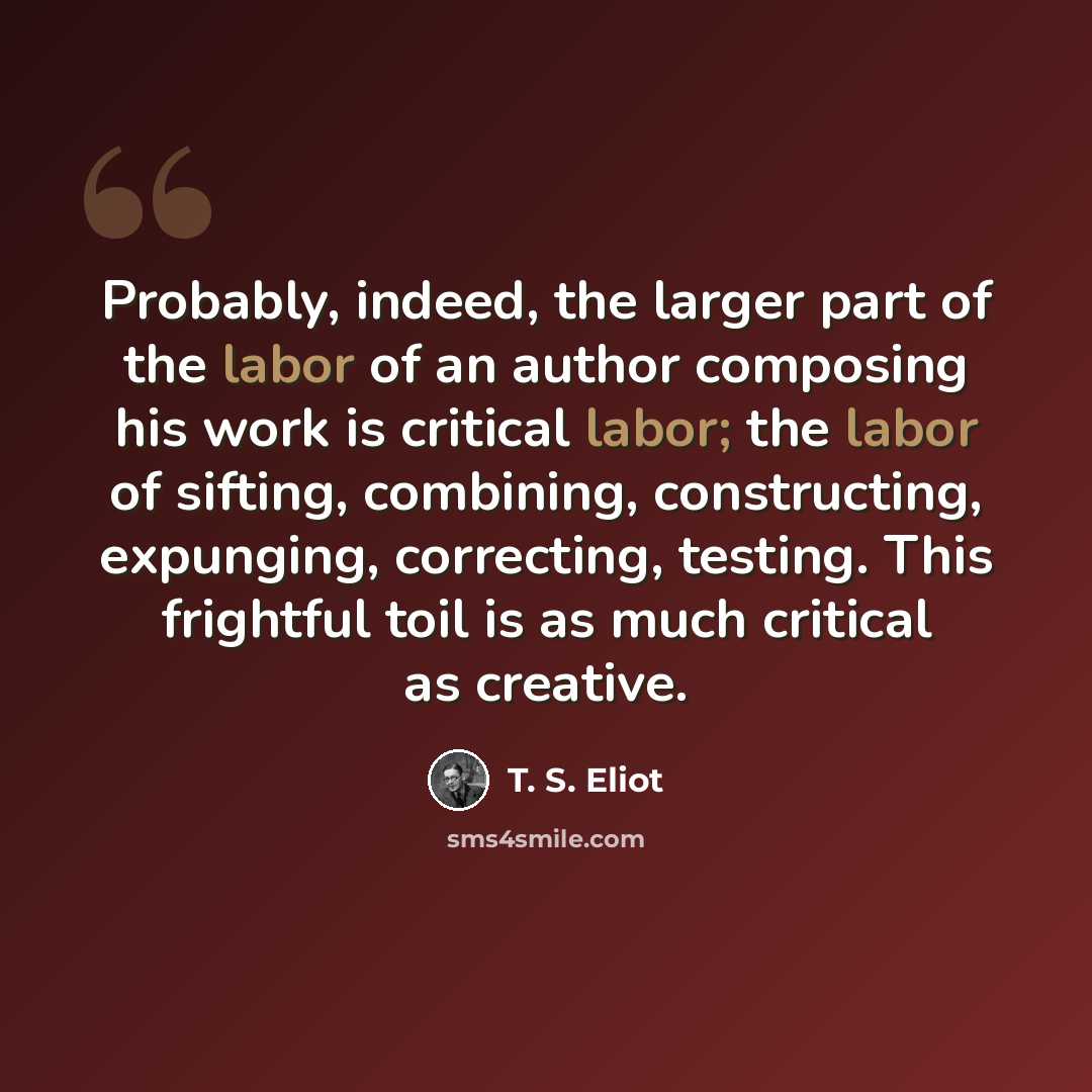“Probably, indeed, the larger part of the labor of an author composing his work is critical labor; the labor of sifting, combining, constructing, expunging, correcting, testing. This frightful toil is as much critical as creative.” quote by T. S. Eliot