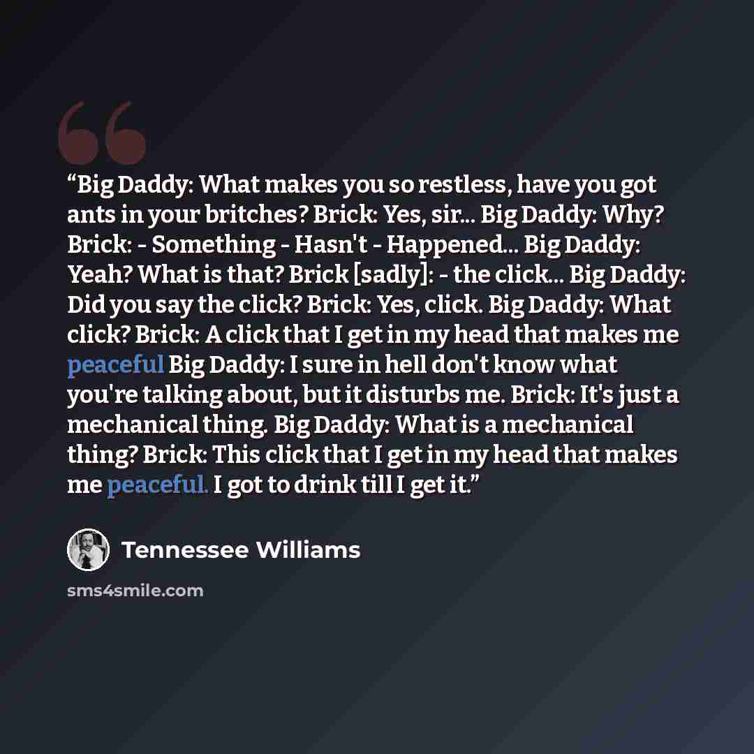 “Big Daddy: What makes you so restless, have you got ants in your britches? Brick: Yes, sir... Big Daddy: Why? Brick: - Something - Hasn't - Happened... Big Daddy: Yeah? What is that? Brick [sadly]: - the click... Big Daddy: Did you say the click? Brick: Yes, click. Big Daddy: What click? Brick: A…” quote by Tennessee Williams