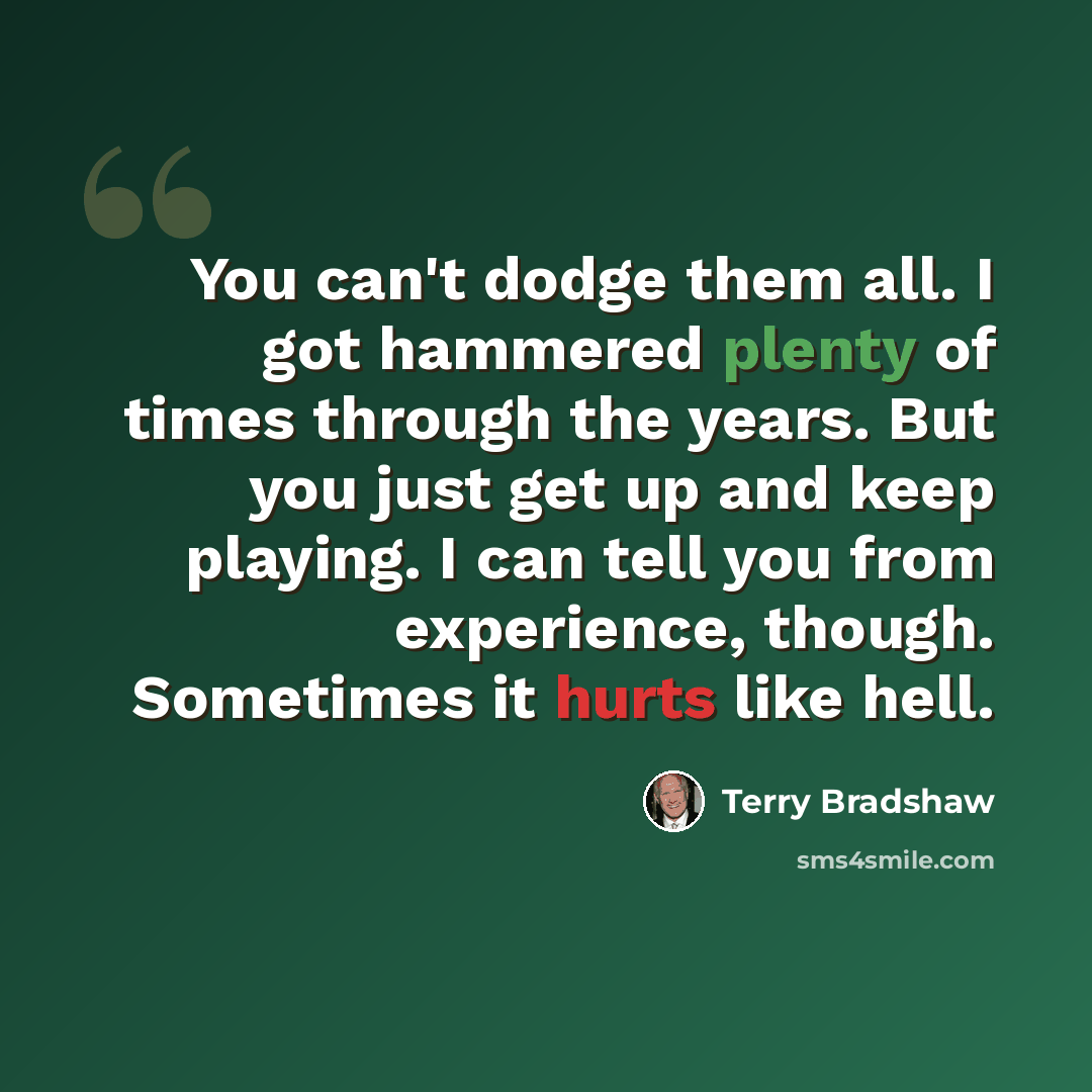 “You can't dodge them all. I got hammered plenty of times through the years. But you just get up and keep playing. I can tell you from experience, though. Sometimes it hurts like hell.” quote by Terry Bradshaw