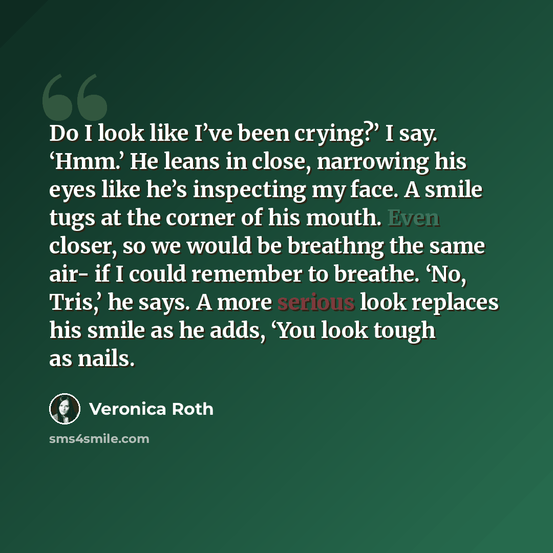 “Do I look like I’ve been crying?’ I say. ‘Hmm.’ He leans in close, narrowing his eyes like he’s inspecting my face. A smile tugs at the corner of his mouth. Even closer, so we would be breathng the same air- if I could remember to breathe. ‘No, Tris,’ he says. A more serious look replaces his…” quote by Veronica Roth