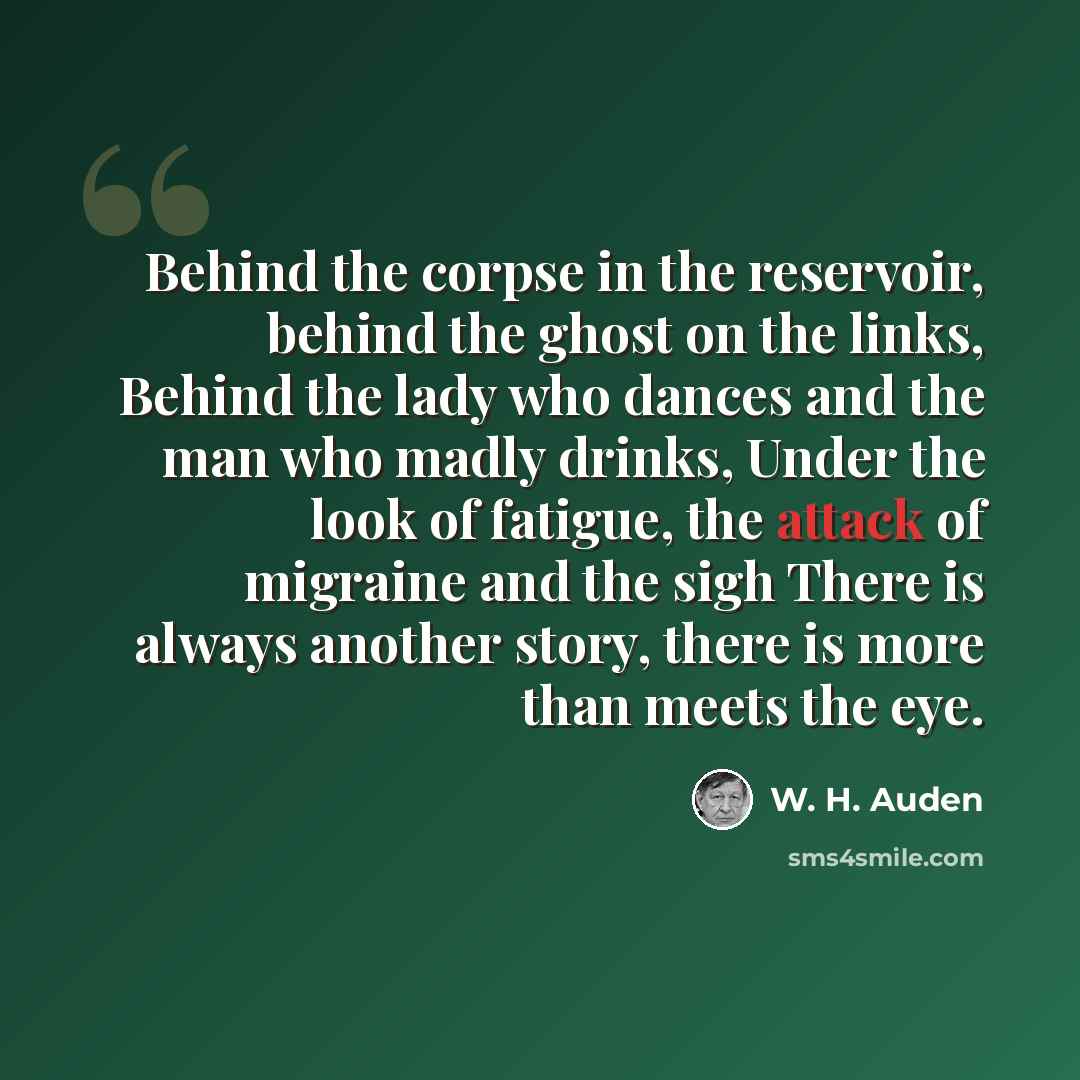 “Behind the corpse in the reservoir, behind the ghost on the links, Behind the lady who dances and the man who madly drinks, Under the look of fatigue, the attack of migraine and the sigh There is always another story, there is more than meets the eye.” quote by W. H. Auden