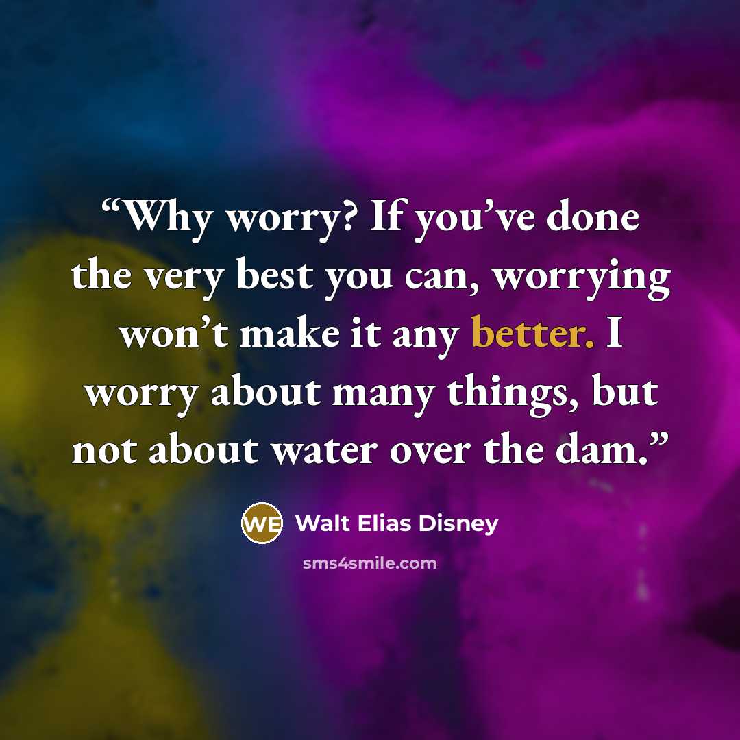“Why worry? If you’ve done the very best you can, worrying won’t make it any better. I worry about many things, but not about water over the dam.” quote by Walt Elias Disney