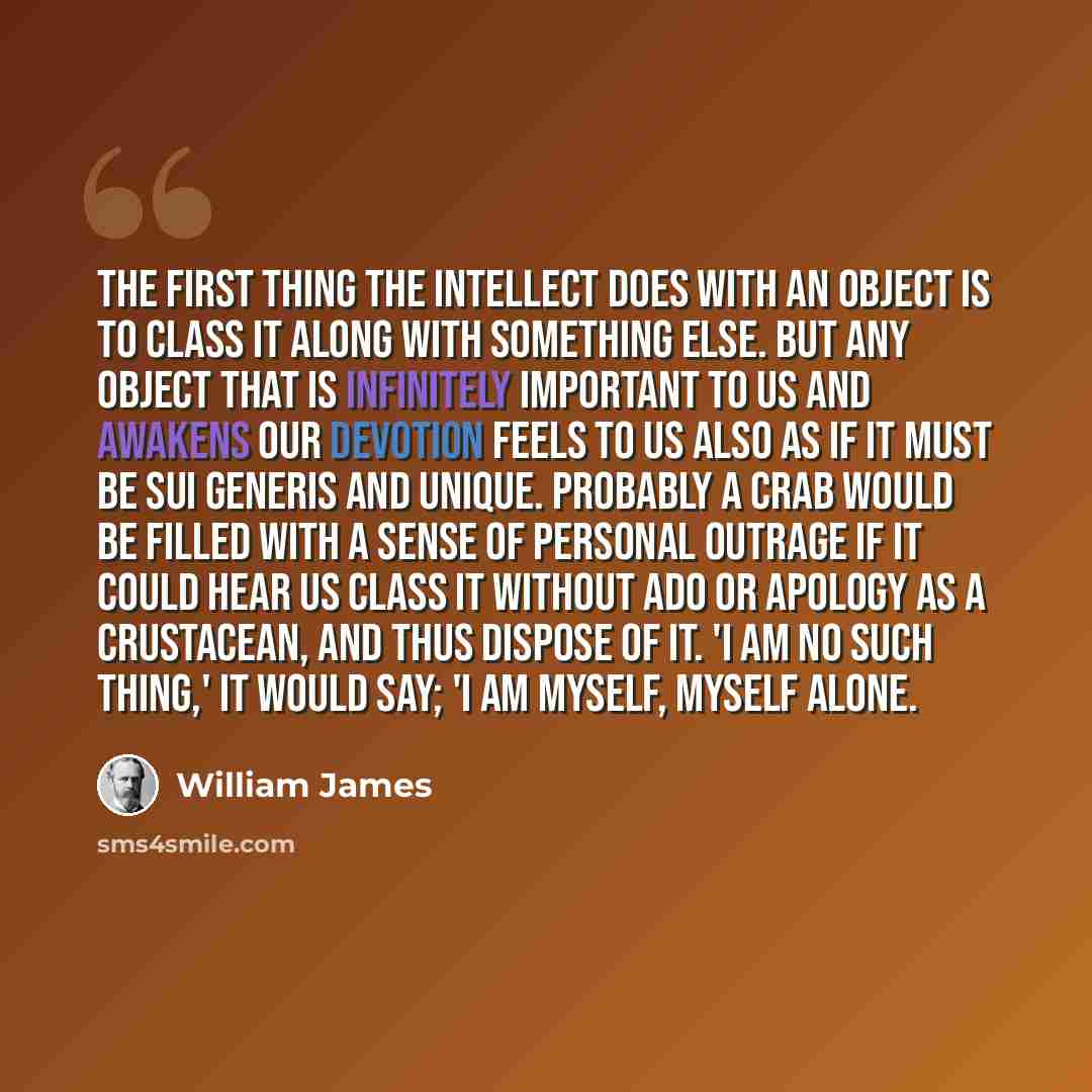 “The first thing the intellect does with an object is to class it along with something else. But any object that is infinitely important to us and awakens our devotion feels to us also as if it must be sui generis and unique. Probably a crab would be filled with a sense of personal outrage if it…” quote by William James