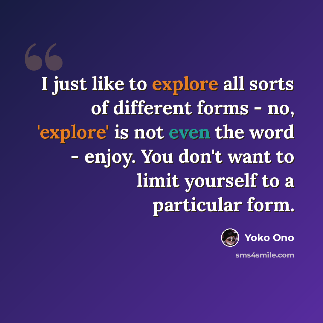 “I just like to explore all sorts of different forms - no, 'explore' is not even the word - enjoy. You don't want to limit yourself to a particular form.” quote by Yoko Ono
