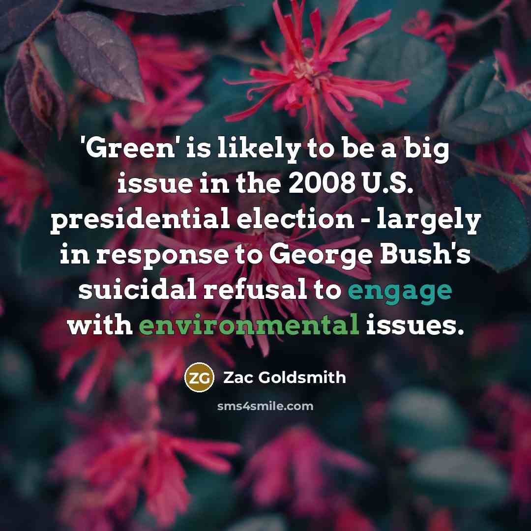“'Green' is likely to be a big issue in the 2008 U.S. presidential election - largely in response to George Bush's suicidal refusal to engage with environmental issues.” quote by Zac Goldsmith