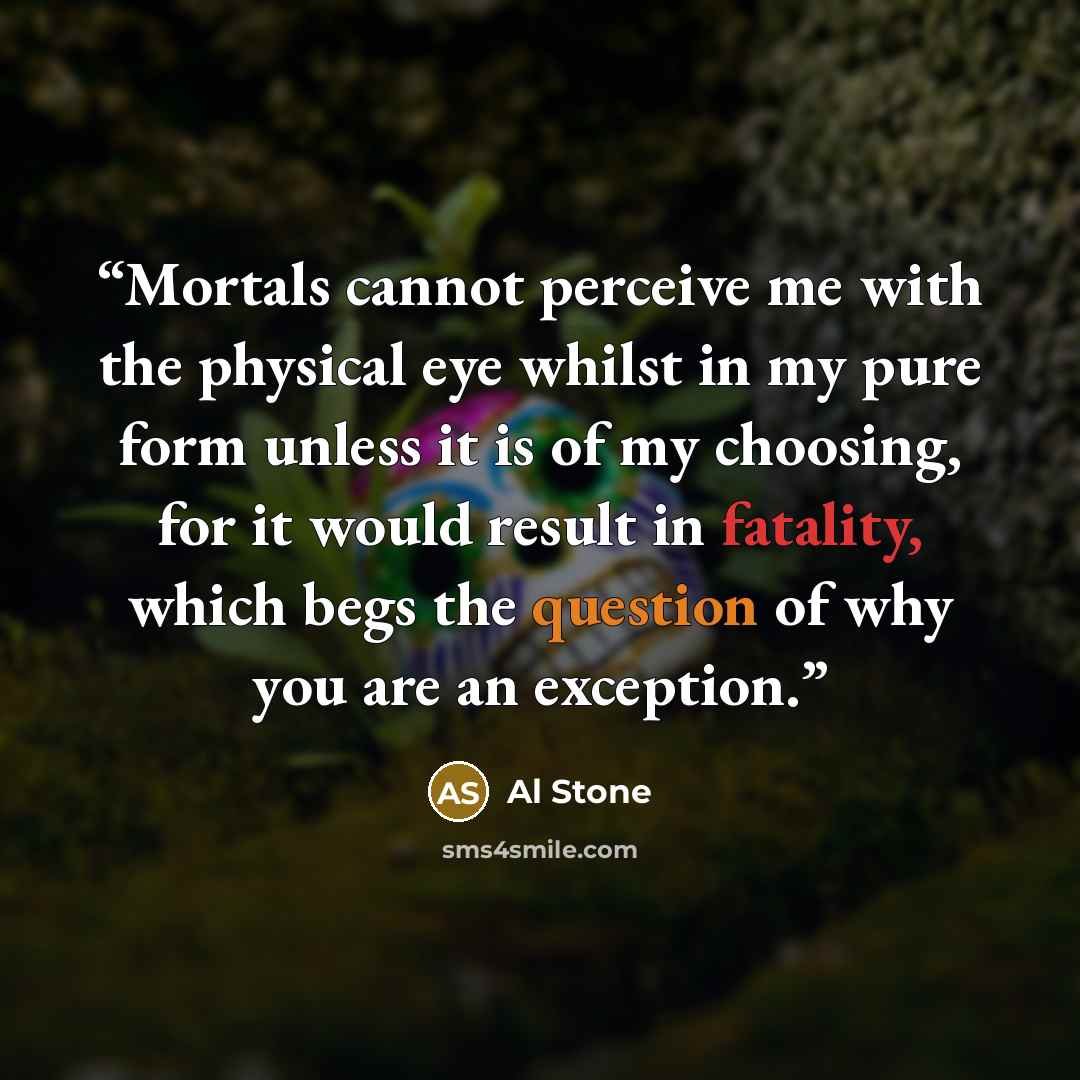 “Mortals cannot perceive me with the physical eye whilst in my pure form unless it is of my choosing, for it would result in fatality, which begs the question of why you are an exception.” quote by Al Stone