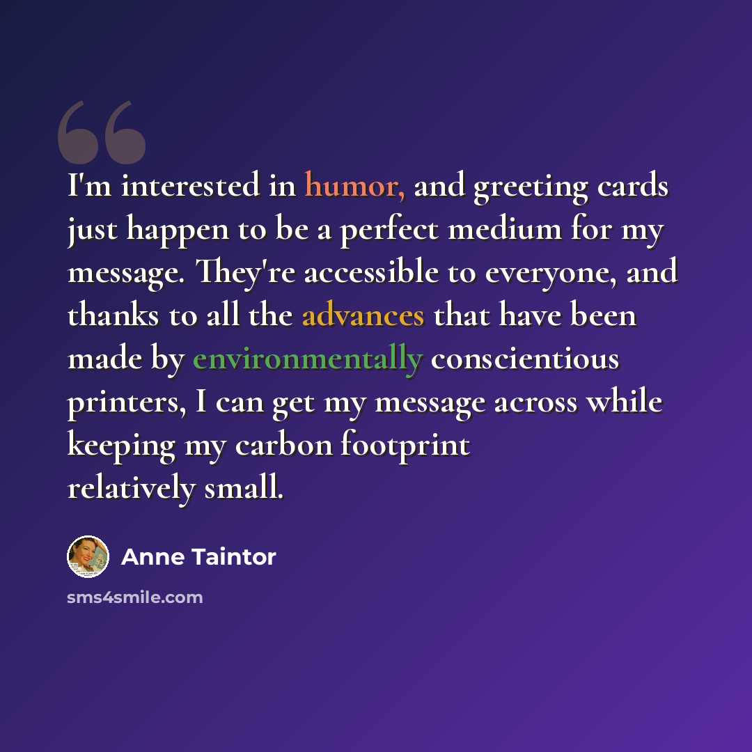 “I'm interested in humor, and greeting cards just happen to be a perfect medium for my message. They're accessible to everyone, and thanks to all the advances that have been made by environmentally conscientious printers, I can get my message across while keeping my carbon footprint relatively small.” quote by Anne Taintor