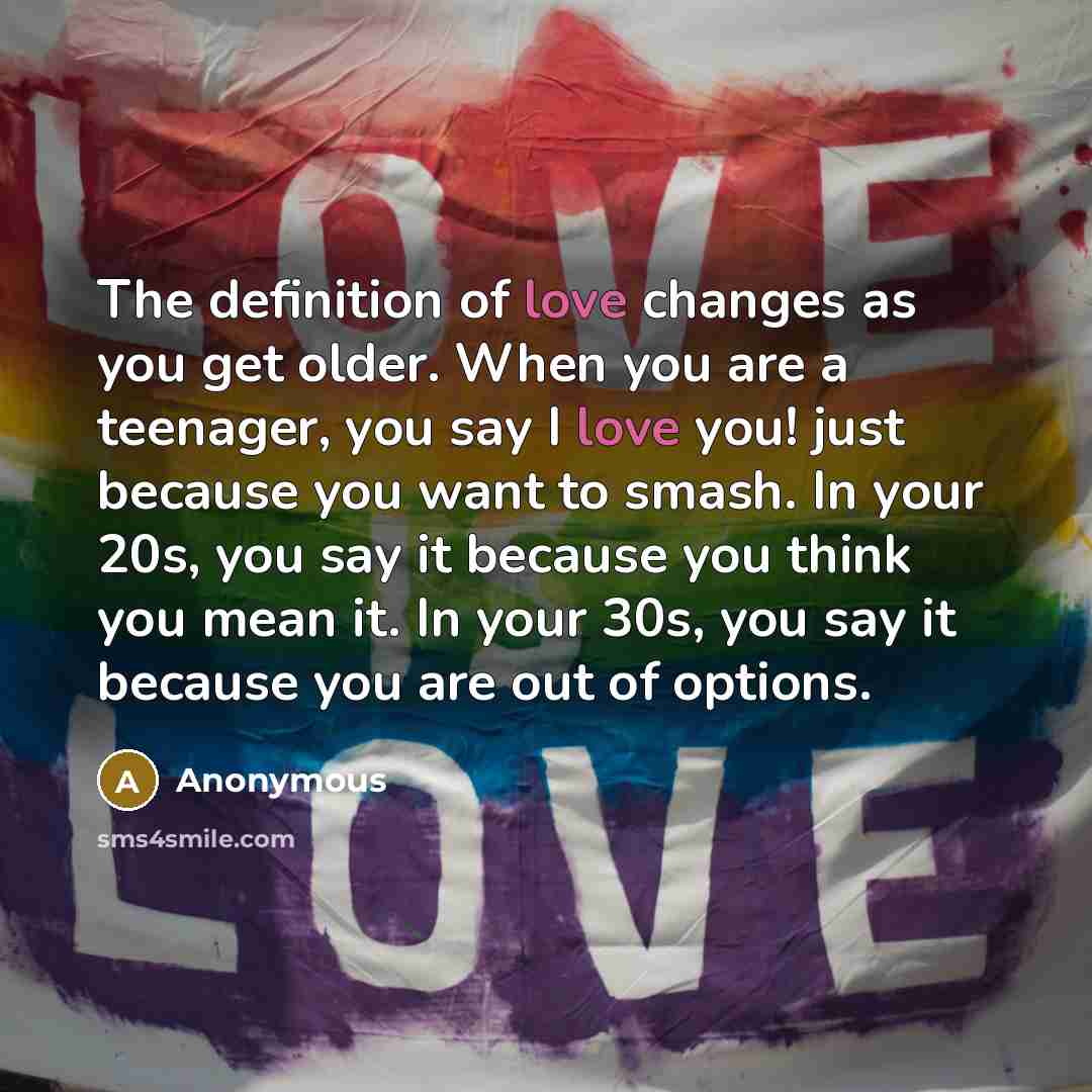 “The definition of love changes as you get older. When you are a teenager, you say I love you! just because you want to smash. In your 20s, you say it because you think you mean it. In your 30s, you say it because you are out of options.” quote by Anonymous