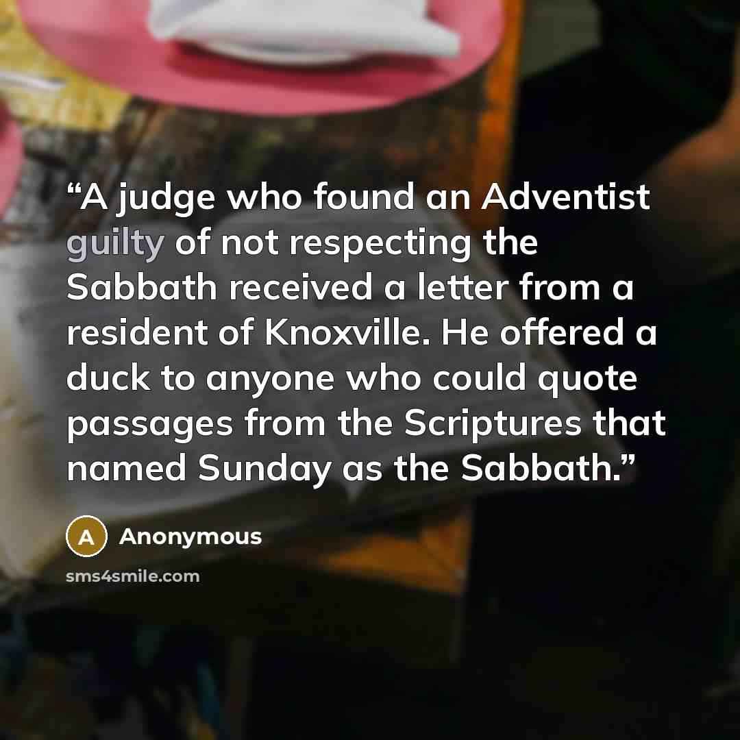 “A judge who found an Adventist guilty of not respecting the Sabbath received a letter from a resident of Knoxville. He offered a duck to anyone who could quote passages from the Scriptures that named Sunday as the Sabbath.” quote by Anonymous