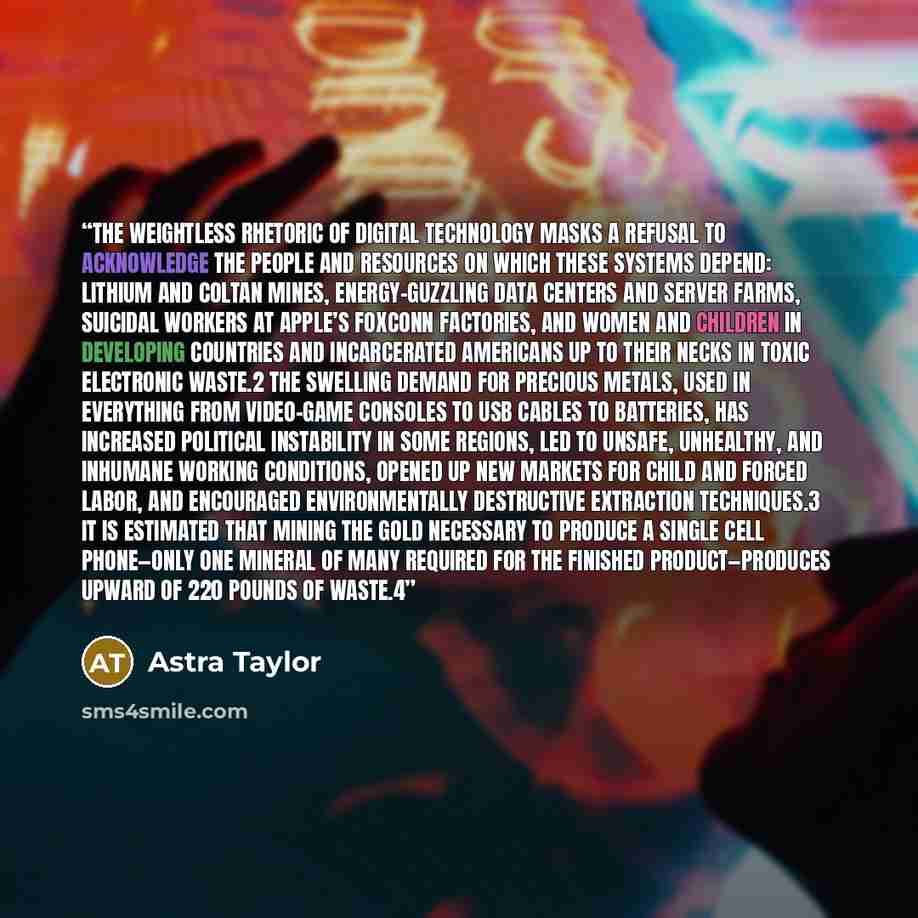 “The weightless rhetoric of digital technology masks a refusal to acknowledge the people and resources on which these systems depend: lithium and coltan mines, energy-guzzling data centers and server farms, suicidal workers at Apple’s Foxconn factories, and women and children in developing…” quote by Astra Taylor