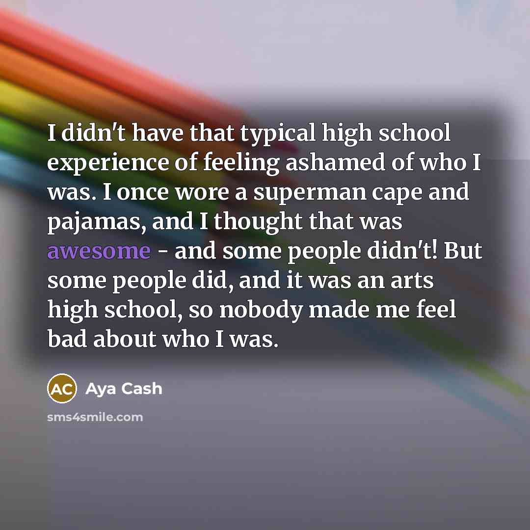 “I didn't have that typical high school experience of feeling ashamed of who I was. I once wore a superman cape and pajamas, and I thought that was awesome - and some people didn't! But some people did, and it was an arts high school, so nobody made me feel bad about who I was.” quote by Aya Cash