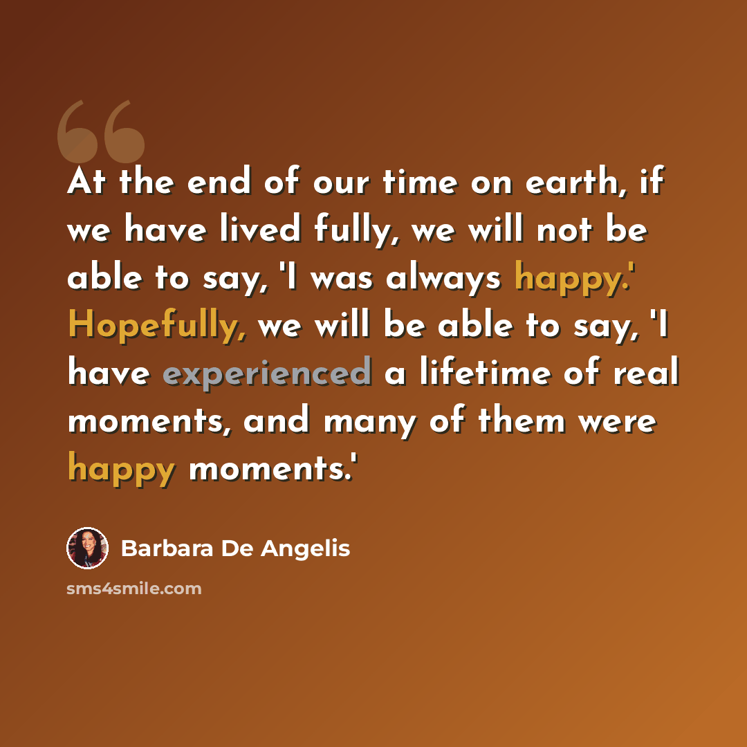 “At the end of our time on earth, if we have lived fully, we will not be able to say, 'I was always happy.' Hopefully, we will be able to say, 'I have experienced a lifetime of real moments, and many of them were happy moments.'” quote by Barbara De Angelis