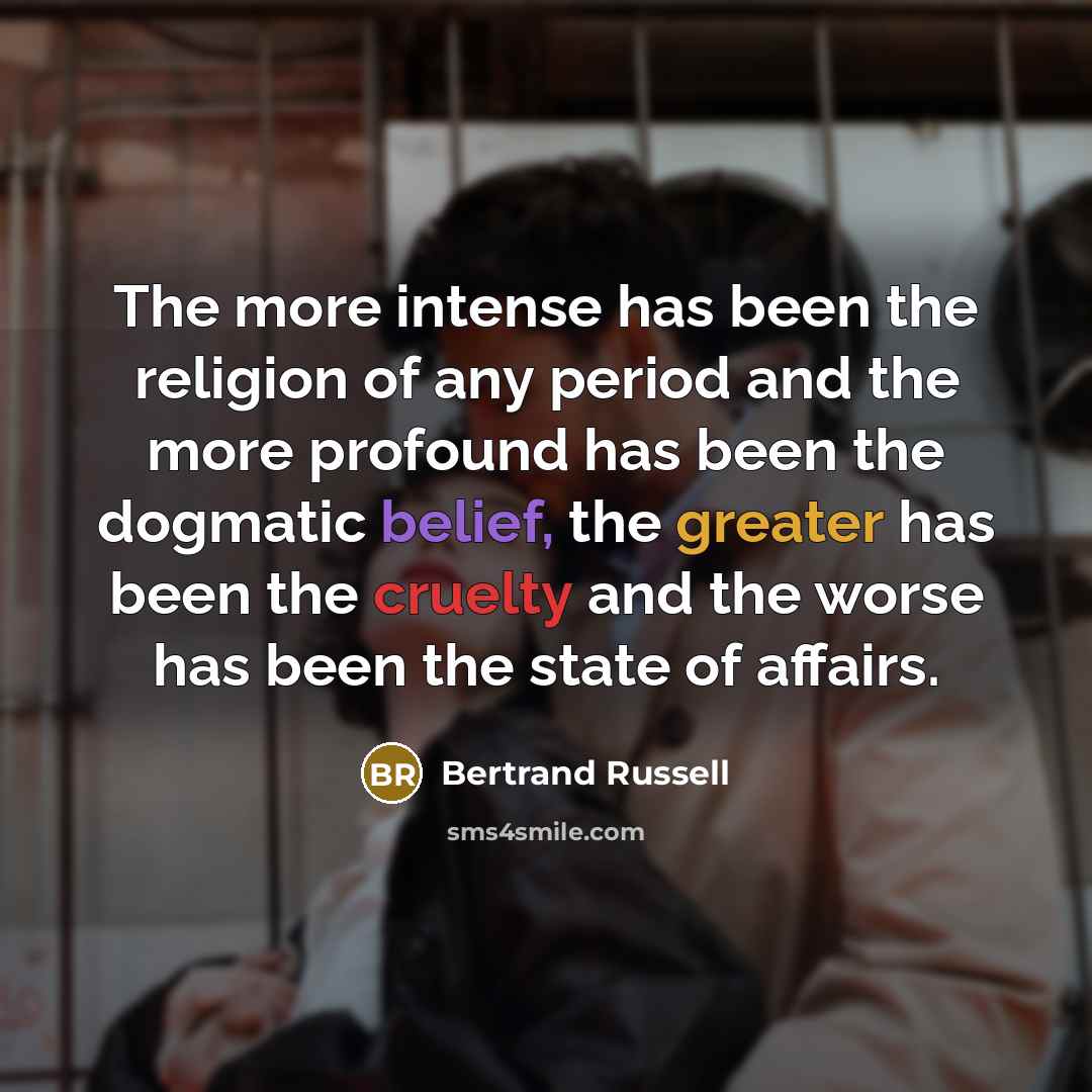 “The more intense has been the religion of any period and the more profound has been the dogmatic belief, the greater has been the cruelty and the worse has been the state of affairs.” quote by Bertrand Russell