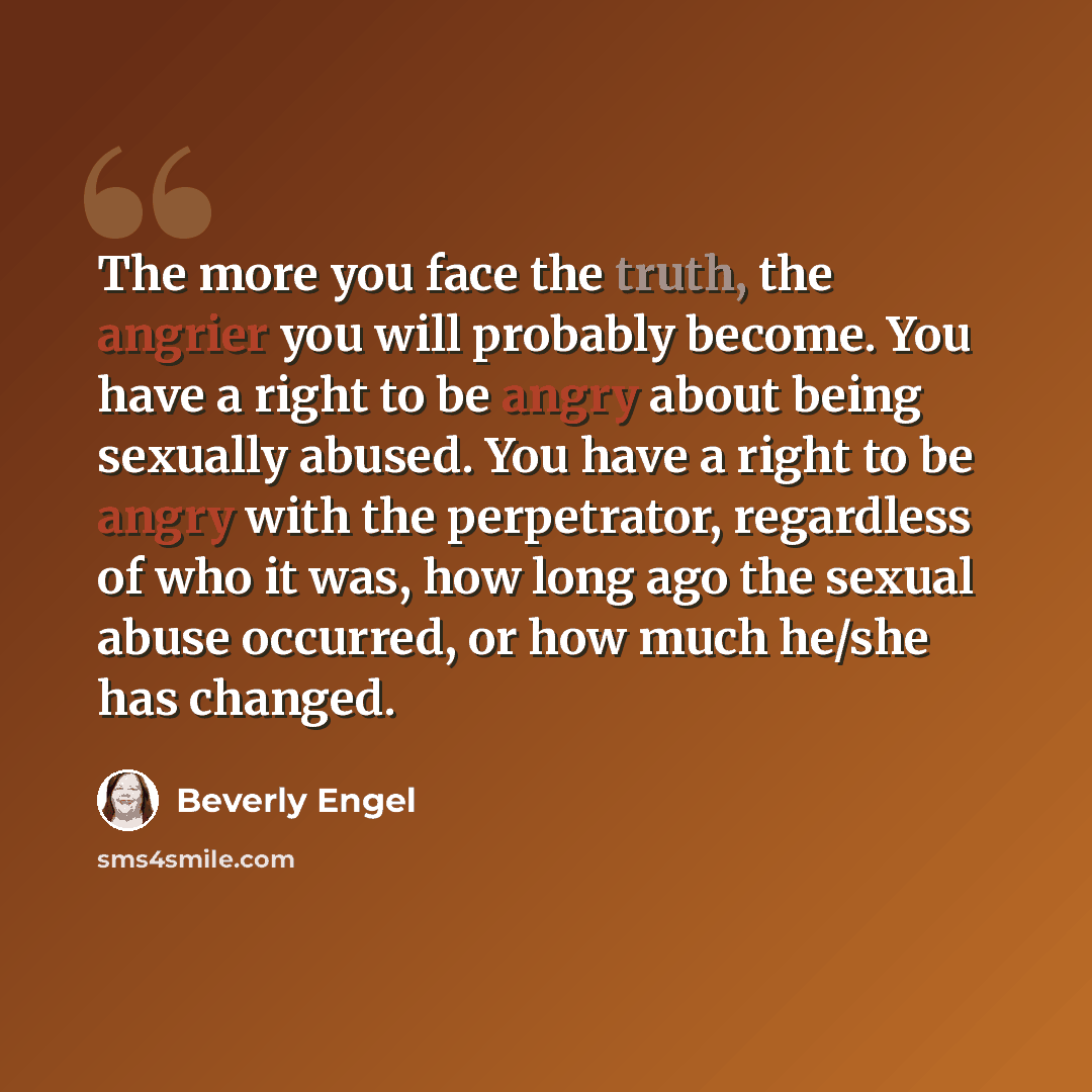 “The more you face the truth, the angrier you will probably become. You have a right to be angry about being sexually abused. You have a right to be angry with the perpetrator, regardless of who it was, how long ago the sexual abuse occurred, or how much he/she has changed.” quote by Beverly Engel