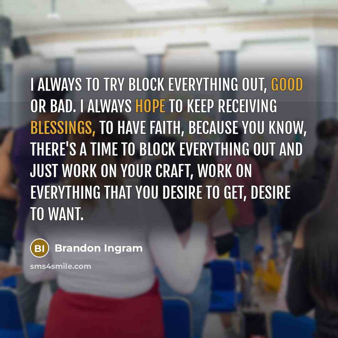 “I always to try block everything out, good or bad. I always hope to keep receiving blessings, to have faith, because you know, there's a time to block everything out and just work on your craft, work on everything that you desire to get, desire to want.” quote by Brandon Ingram