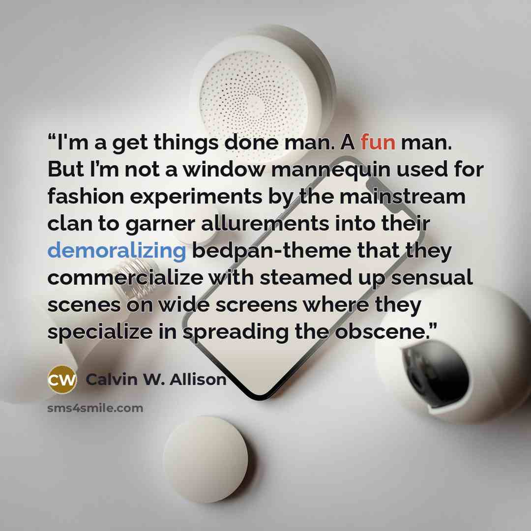 “I'm a get things done man. A fun man. But I’m not a window mannequin used for fashion experiments by the mainstream clan to garner allurements into their demoralizing bedpan-theme that they commercialize with steamed up sensual scenes on wide screens where they specialize in spreading the obscene.” quote by Calvin W. Allison