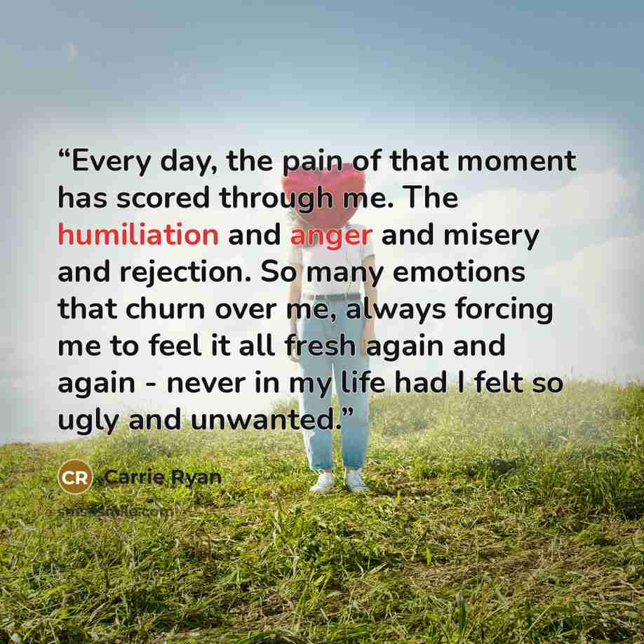 “Every day, the pain of that moment has scored through me. The humiliation and anger and misery and rejection. So many emotions that churn over me, always forcing me to feel it all fresh again and again - never in my life had I felt so ugly and unwanted.” quote by Carrie Ryan