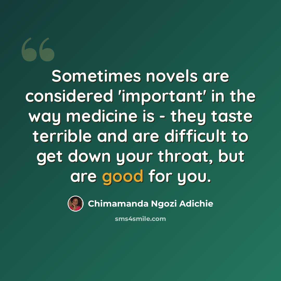 “Sometimes novels are considered 'important' in the way medicine is - they taste terrible and are difficult to get down your throat, but are good for you.” quote by Chimamanda Ngozi Adichie