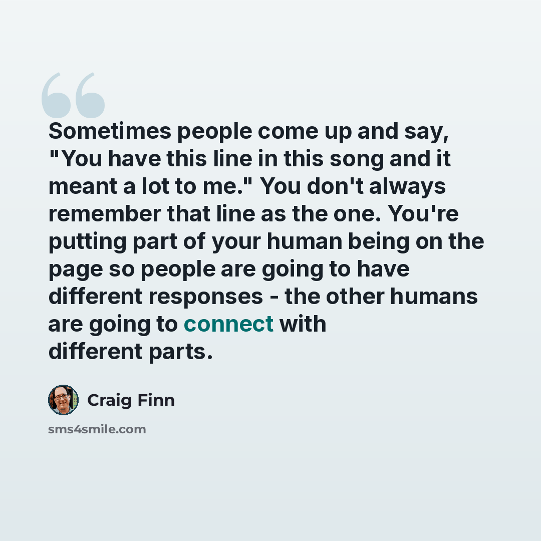 “Sometimes people come up and say, "You have this line in this song and it meant a lot to me." You don't always remember that line as the one. You're putting part of your human being on the page so people are going to have different responses - the other humans are going to connect with different…” quote by Craig Finn