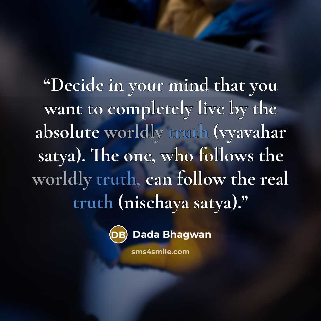 “Decide in your mind that you want to completely live by the absolute worldly truth (vyavahar satya). The one, who follows the worldly truth, can follow the real truth (nischaya satya).” quote by Dada Bhagwan