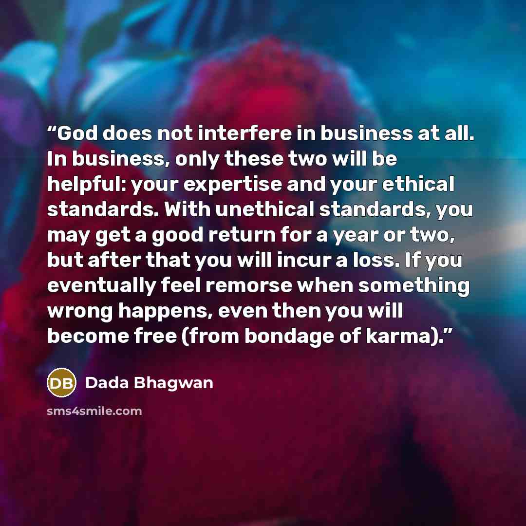 “God does not interfere in business at all. In business, only these two will be helpful: your expertise and your ethical standards. With unethical standards, you may get a good return for a year or two, but after that you will incur a loss. If you eventually feel remorse when something wrong…” quote by Dada Bhagwan