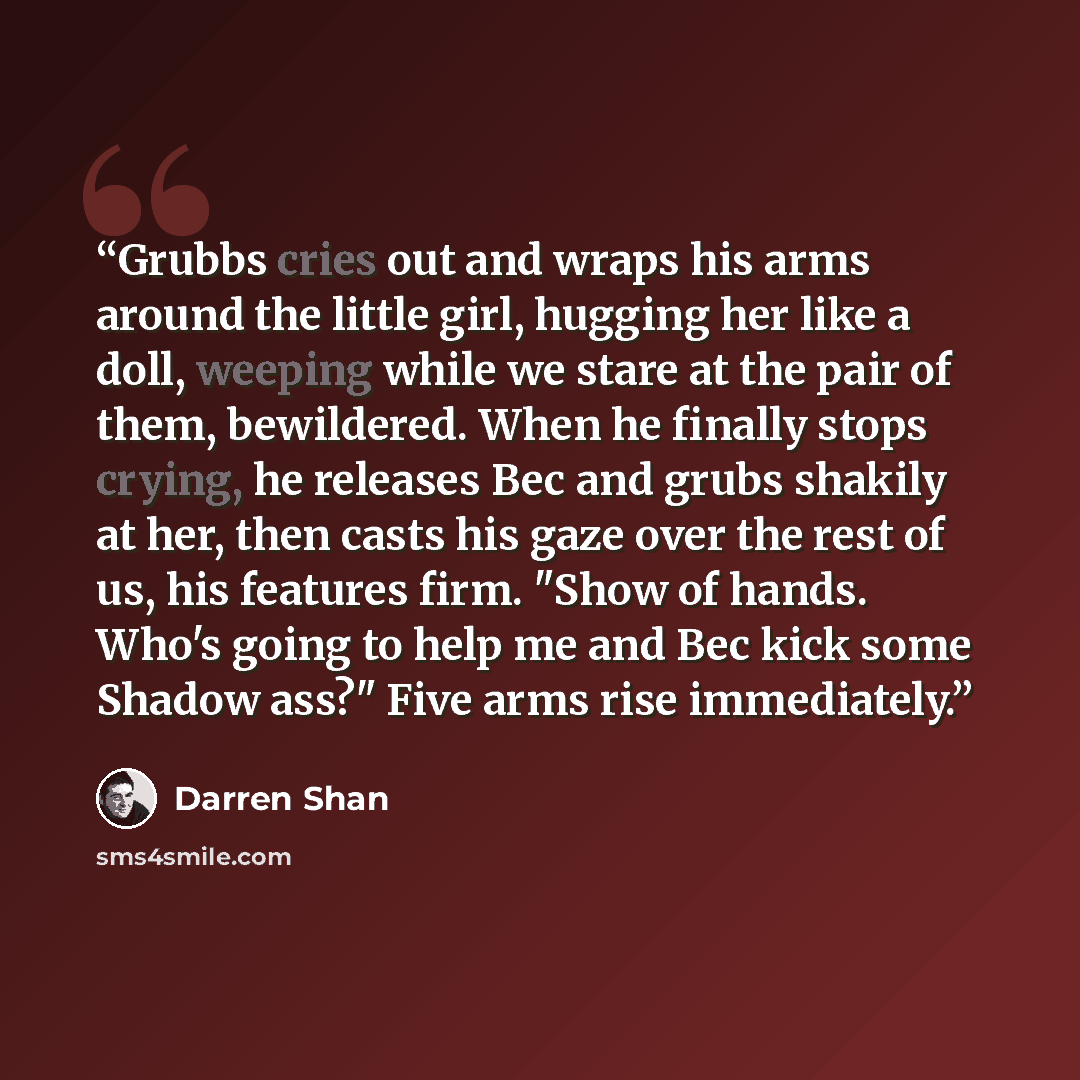 “Grubbs cries out and wraps his arms around the little girl, hugging her like a doll, weeping while we stare at the pair of them, bewildered. When he finally stops crying, he releases Bec and grubs shakily at her, then casts his gaze over the rest of us, his features firm. "Show of hands. Who's…” quote by Darren Shan