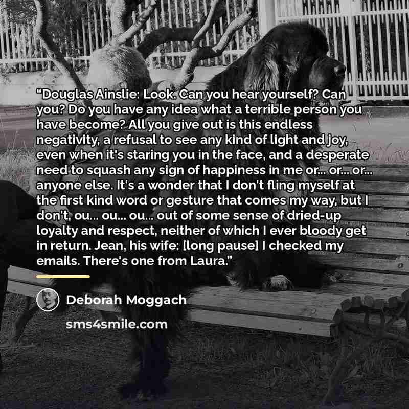 “Douglas Ainslie: Look. Can you hear yourself? Can you? Do you have any idea what a terrible person you have become? All you give out is this endless negativity, a refusal to see any kind of light and joy, even when it's staring you in the face, and a desperate need to squash any sign of happiness…” quote by Deborah Moggach