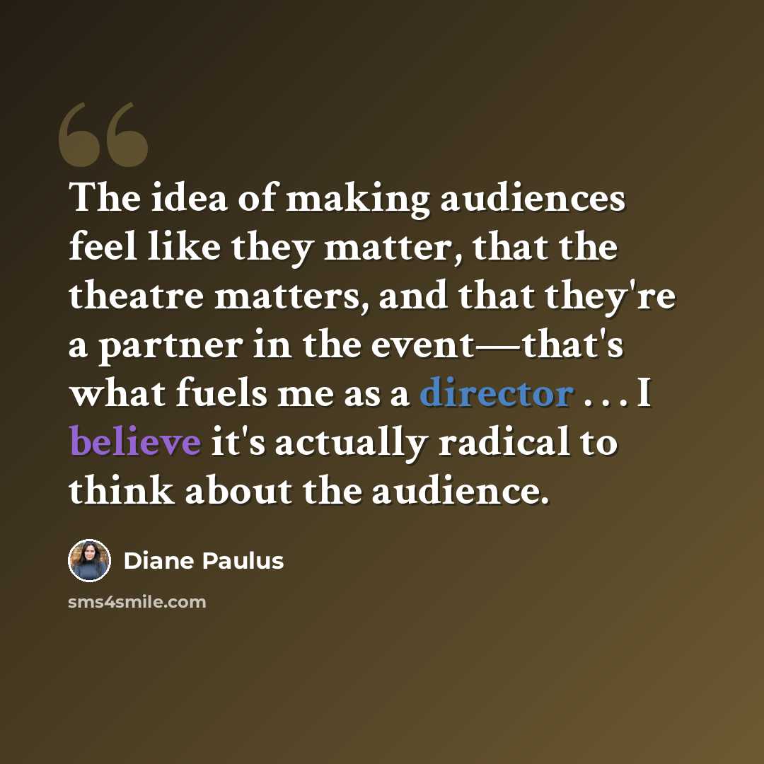 “The idea of making audiences feel like they matter, that the theatre matters, and that they're a partner in the event—that's what fuels me as a director . . . I believe it's actually radical to think about the audience.” quote by Diane Paulus