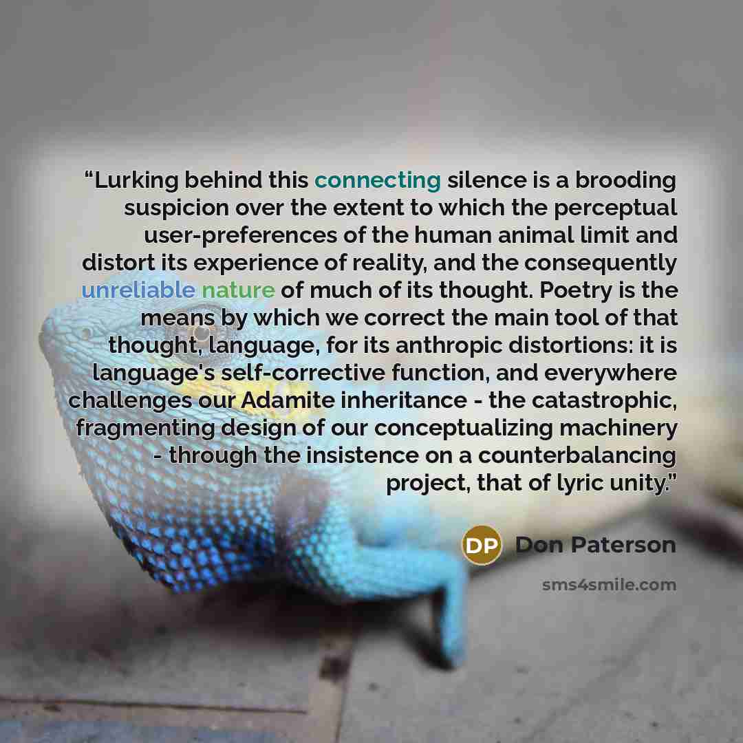 “Lurking behind this connecting silence is a brooding suspicion over the extent to which the perceptual user-preferences of the human animal limit and distort its experience of reality, and the consequently unreliable nature of much of its thought. Poetry is the means by which we correct the main…” quote by Don Paterson