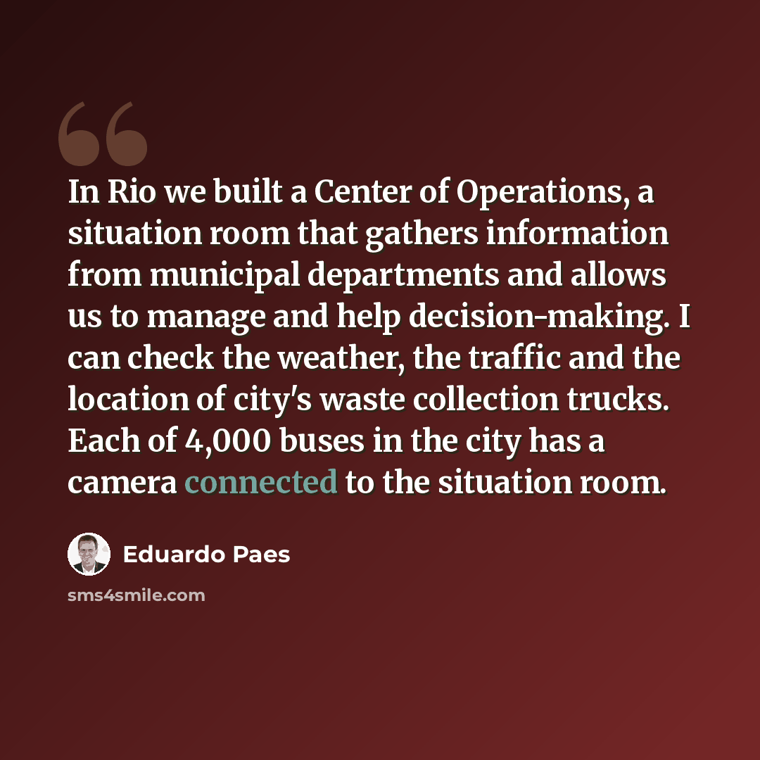 “In Rio we built a Center of Operations, a situation room that gathers information from municipal departments and allows us to manage and help decision-making. I can check the weather, the traffic and the location of city's waste collection trucks. Each of 4,000 buses in the city has a camera…” quote by Eduardo Paes
