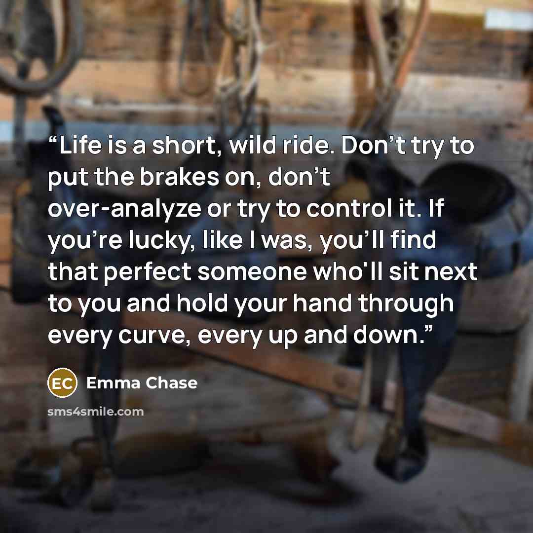“Life is a short, wild ride. Don't try to put the brakes on, don't over-analyze or try to control it. If you're lucky, like I was, you'll find that perfect someone who'll sit next to you and hold your hand through every curve, every up and down.” quote by Emma Chase