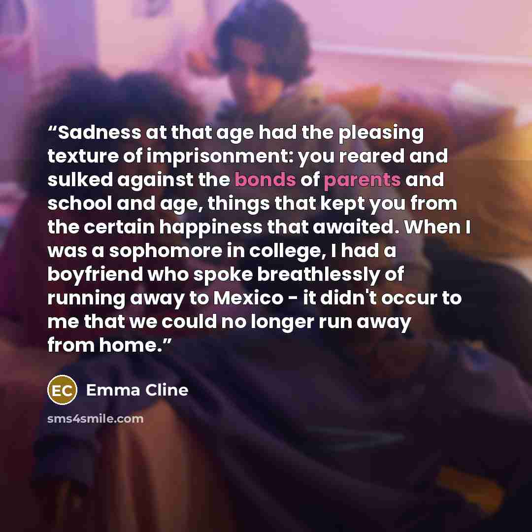 “Sadness at that age had the pleasing texture of imprisonment: you reared and sulked against the bonds of parents and school and age, things that kept you from the certain happiness that awaited. When I was a sophomore in college, I had a boyfriend who spoke breathlessly of running away to Mexico…” quote by Emma Cline