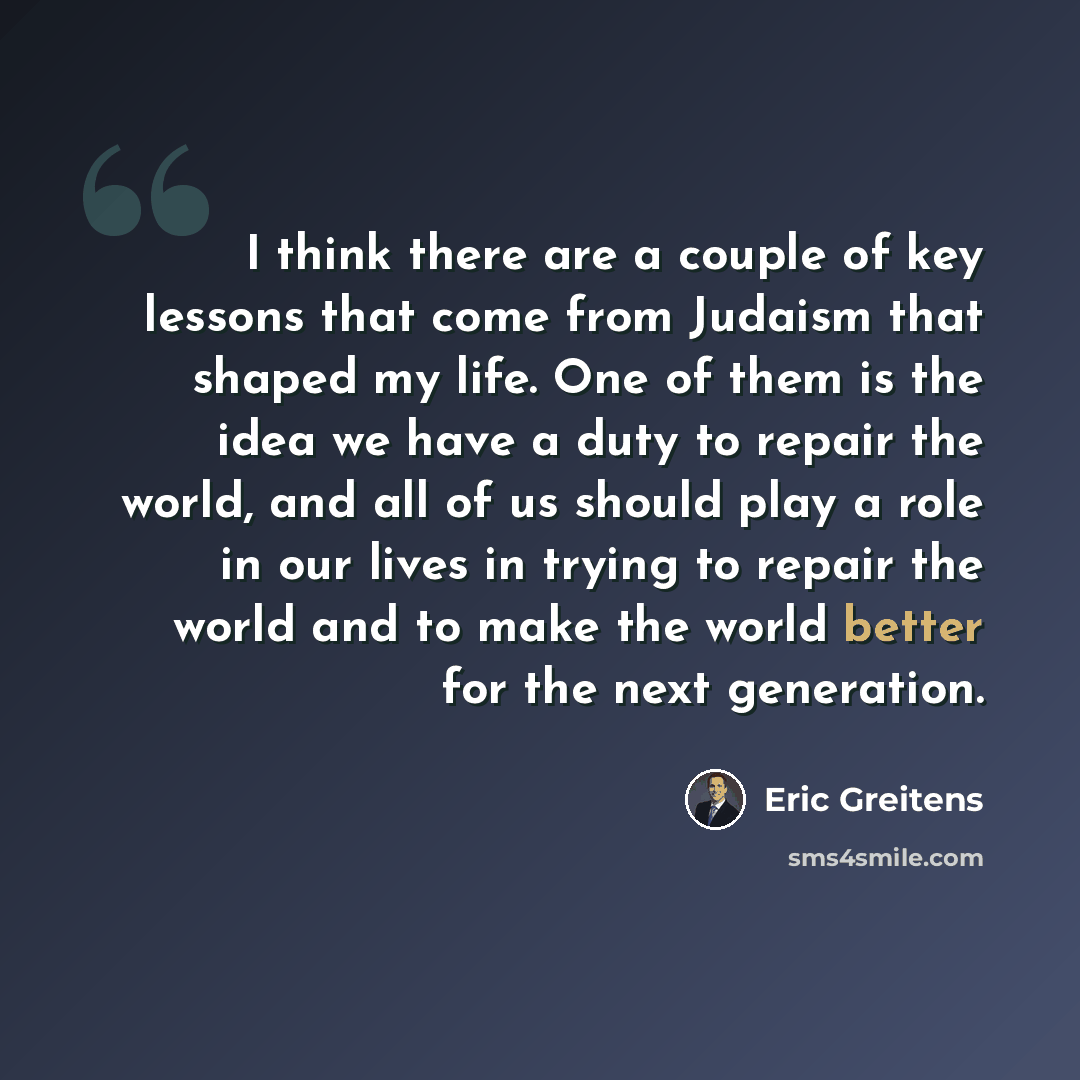 “I think there are a couple of key lessons that come from Judaism that shaped my life. One of them is the idea we have a duty to repair the world, and all of us should play a role in our lives in trying to repair the world and to make the world better for the next generation.” quote by Eric Greitens