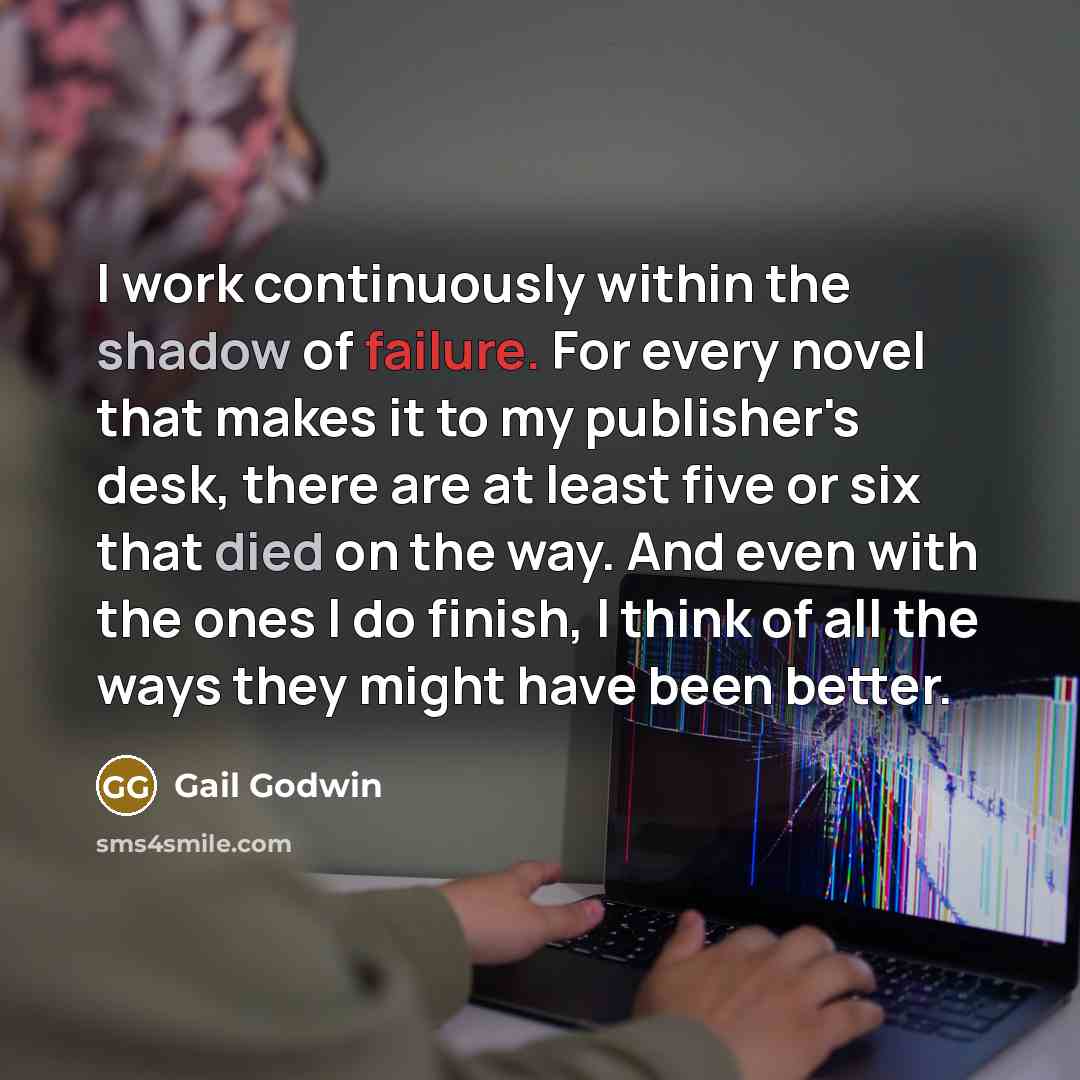 “I work continuously within the shadow of failure. For every novel that makes it to my publisher's desk, there are at least five or six that died on the way. And even with the ones I do finish, I think of all the ways they might have been better.” quote by Gail Godwin