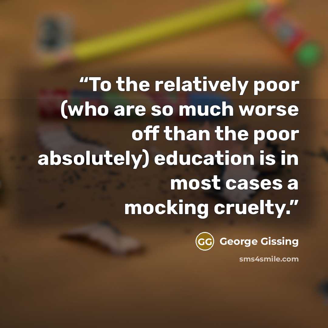 “To the relatively poor (who are so much worse off than the poor absolutely) education is in most cases a mocking cruelty.” quote by George Gissing